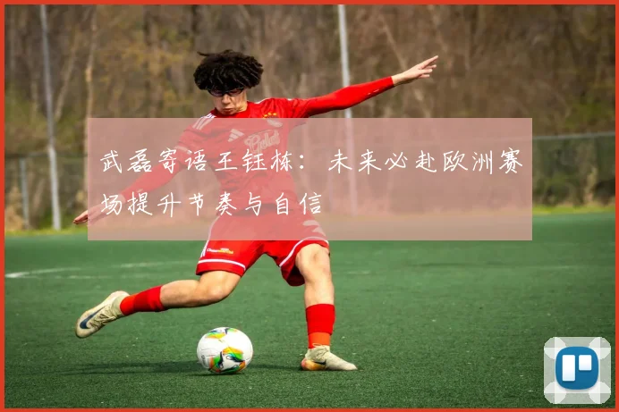 武磊寄语王钰栋：未来必赴欧洲赛场提升节奏与自信