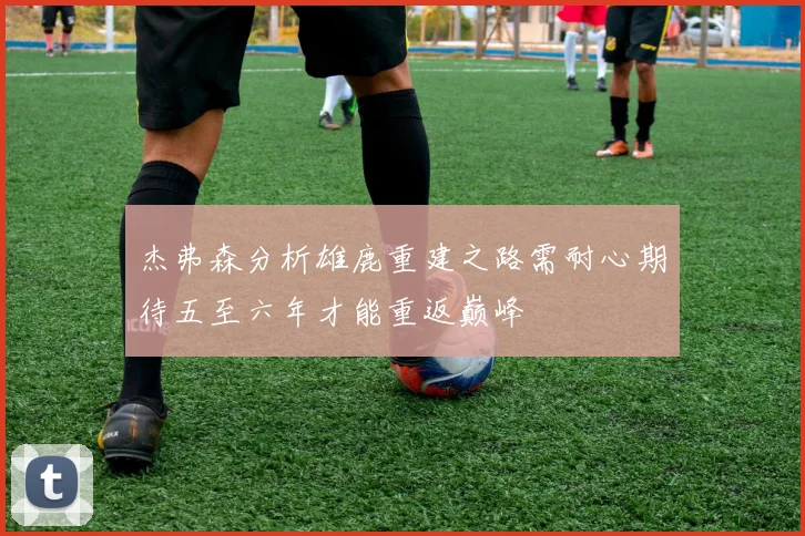 杰弗森分析雄鹿重建之路需耐心期待五至六年才能重返巅峰