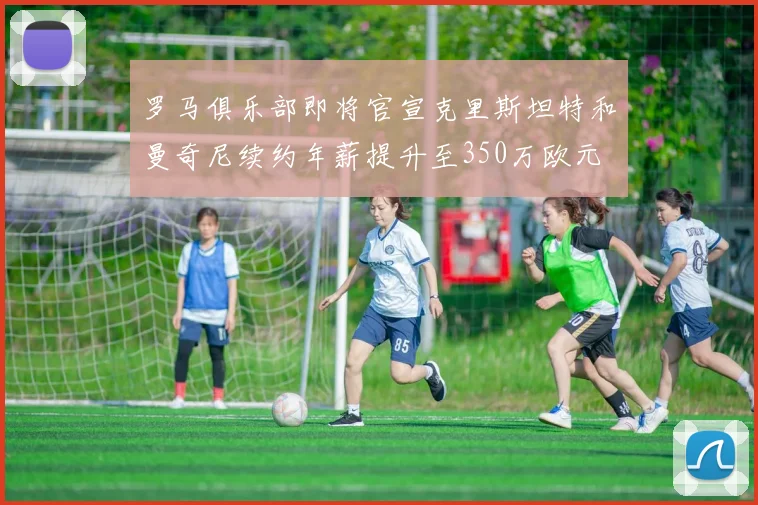 罗马俱乐部即将官宣克里斯坦特和曼奇尼续约年薪提升至350万欧元
