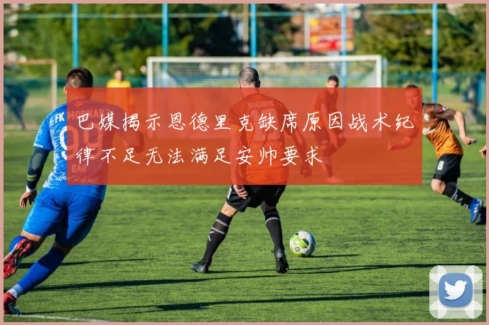 巴媒揭示恩德里克缺席原因战术纪律不足无法满足安帅要求