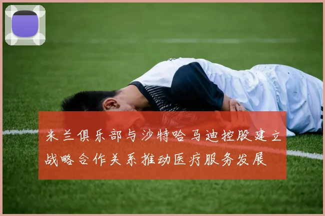 米兰俱乐部与沙特哈马迪控股建立战略合作关系推动医疗服务发展