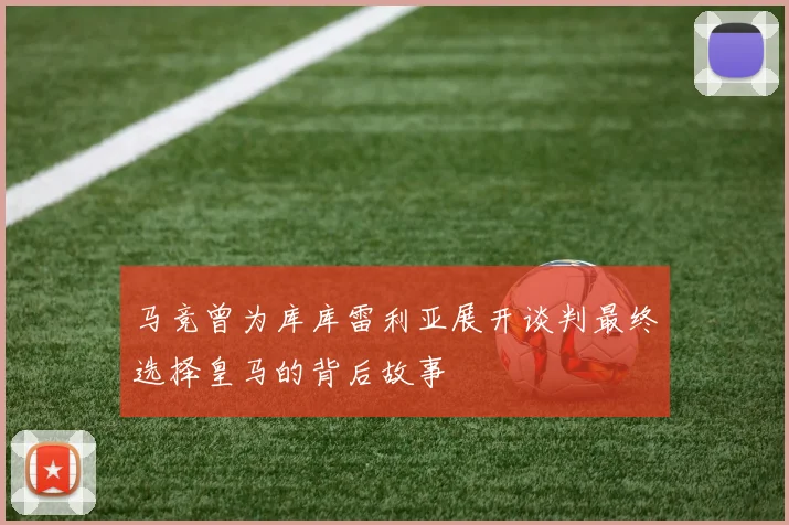 马竞曾为库库雷利亚展开谈判最终选择皇马的背后故事