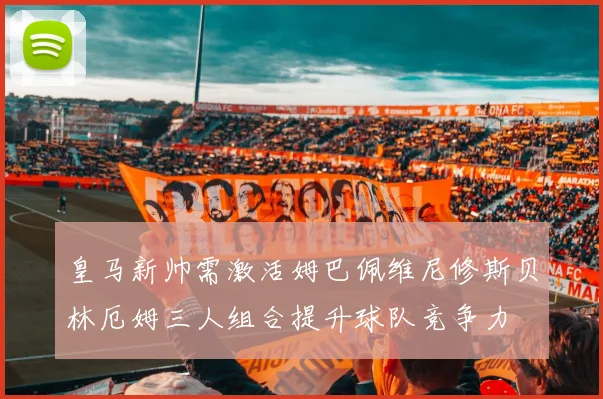 皇马新帅需激活姆巴佩维尼修斯贝林厄姆三人组合提升球队竞争力