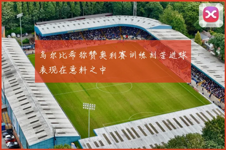 乌尔比希称赞奥利赛训练刻苦进球表现在意料之中