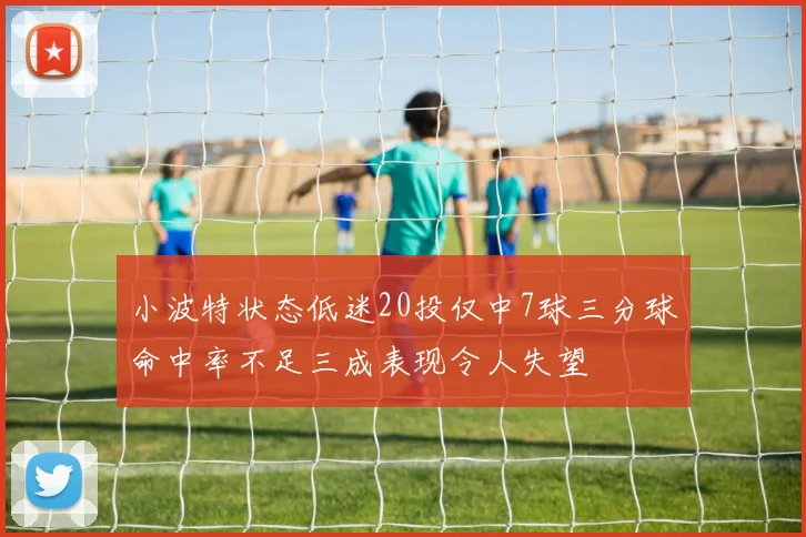 小波特状态低迷20投仅中7球三分球命中率不足三成表现令人失望