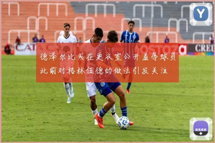 德泽尔比或在更衣室公开羞辱球员此前对格林伍德的做法引发关注