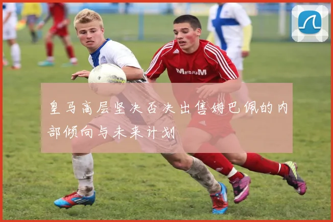 皇马高层坚决否决出售姆巴佩的内部倾向与未来计划