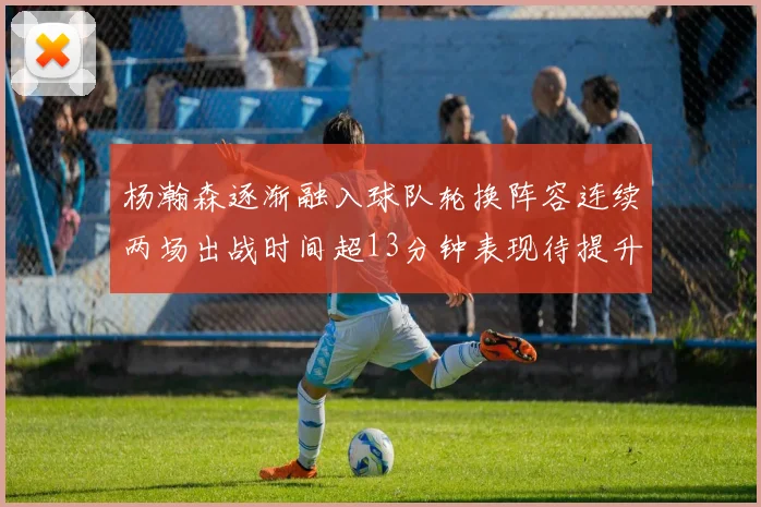 杨瀚森逐渐融入球队轮换阵容连续两场出战时间超13分钟表现待提升