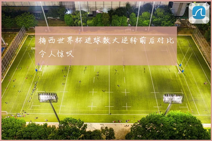 梅西世界杯进球数大逆转前后对比令人惊叹
