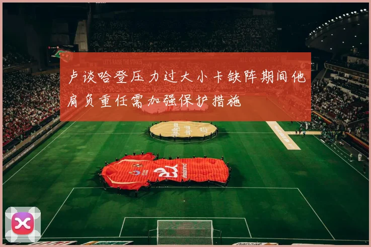 卢谈哈登压力过大小卡缺阵期间他肩负重任需加强保护措施