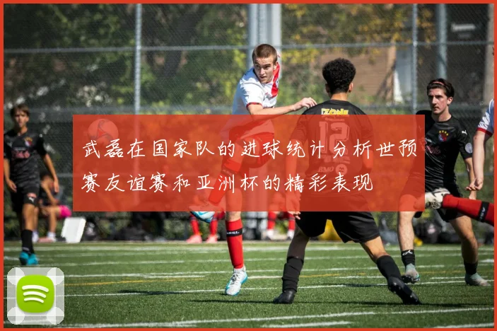 武磊在国家队的进球统计分析世预赛友谊赛和亚洲杯的精彩表现
