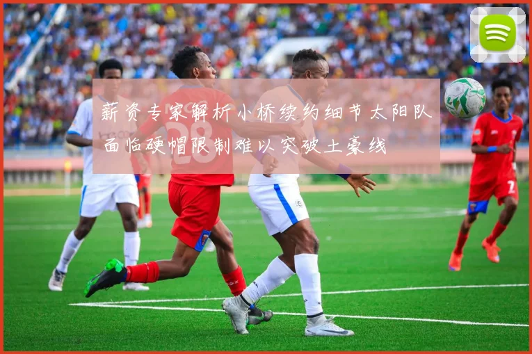 薪资专家解析小桥续约细节太阳队面临硬帽限制难以突破土豪线