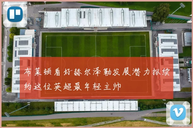 布莱顿看好赫尔泽勒发展潜力拟续约这位英超最年轻主帅
