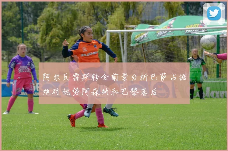 阿尔瓦雷斯转会前景分析巴萨占据绝对优势阿森纳和巴黎落后