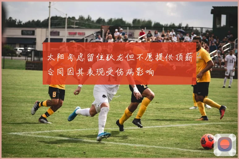 太阳考虑留住狄龙但不愿提供顶薪合同因其表现受伤病影响